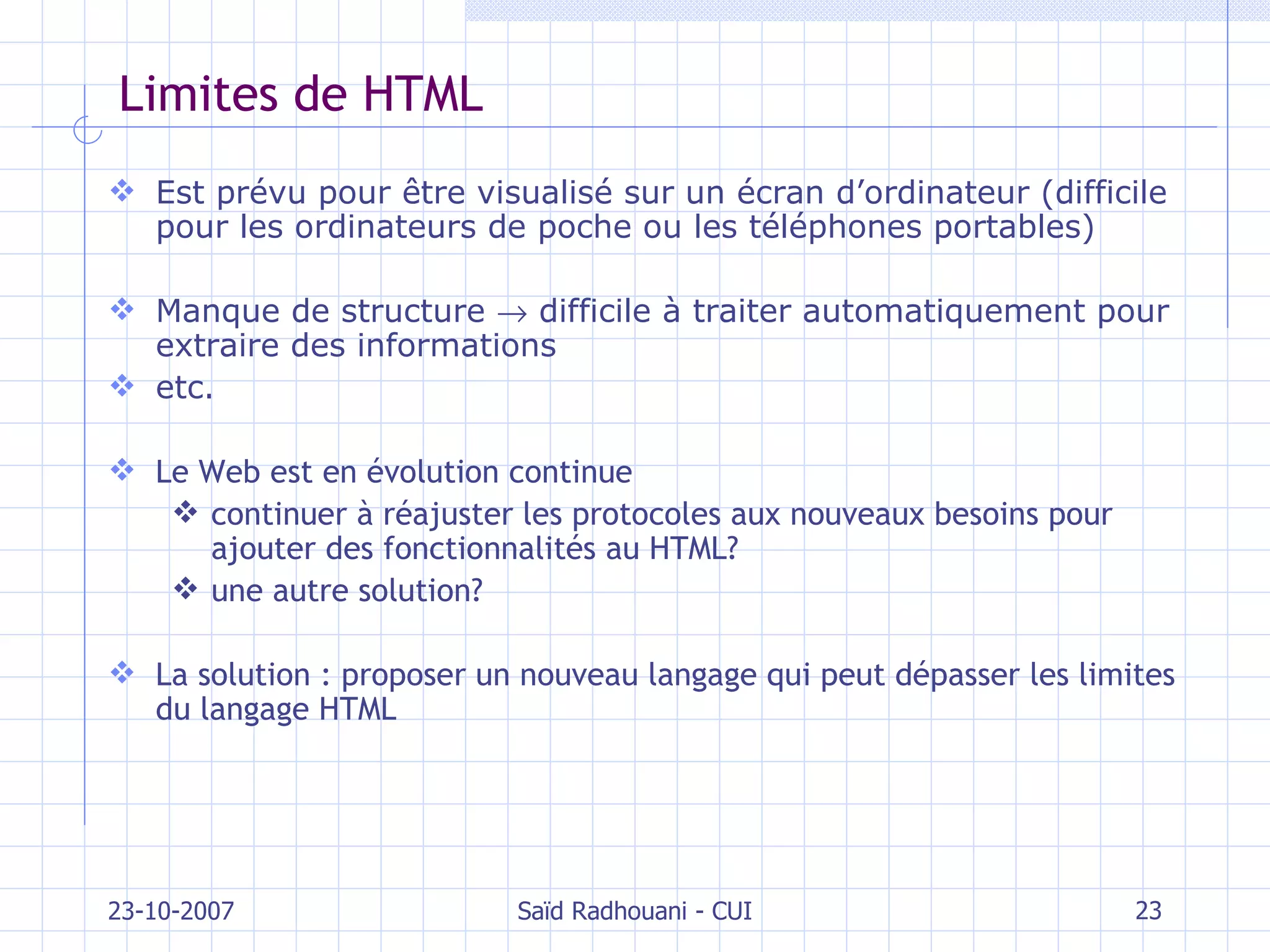 Limites de HTML Est prévu pour être visualisé sur un écran d’ordinateur (difficile pour les ordinateurs de poche ou les téléphones portables) Manque de structure    difficile à traiter automatiquement pour extraire des informations etc. Le Web est en évolution continue continuer à réajuster les protocoles aux nouveaux besoins pour ajouter des fonctionnalités au HTML? une autre solution? La solution : proposer un nouveau langage qui peut dépasser les limites du langage HTML 23-10-2007 Saïd Radhouani - CUI 