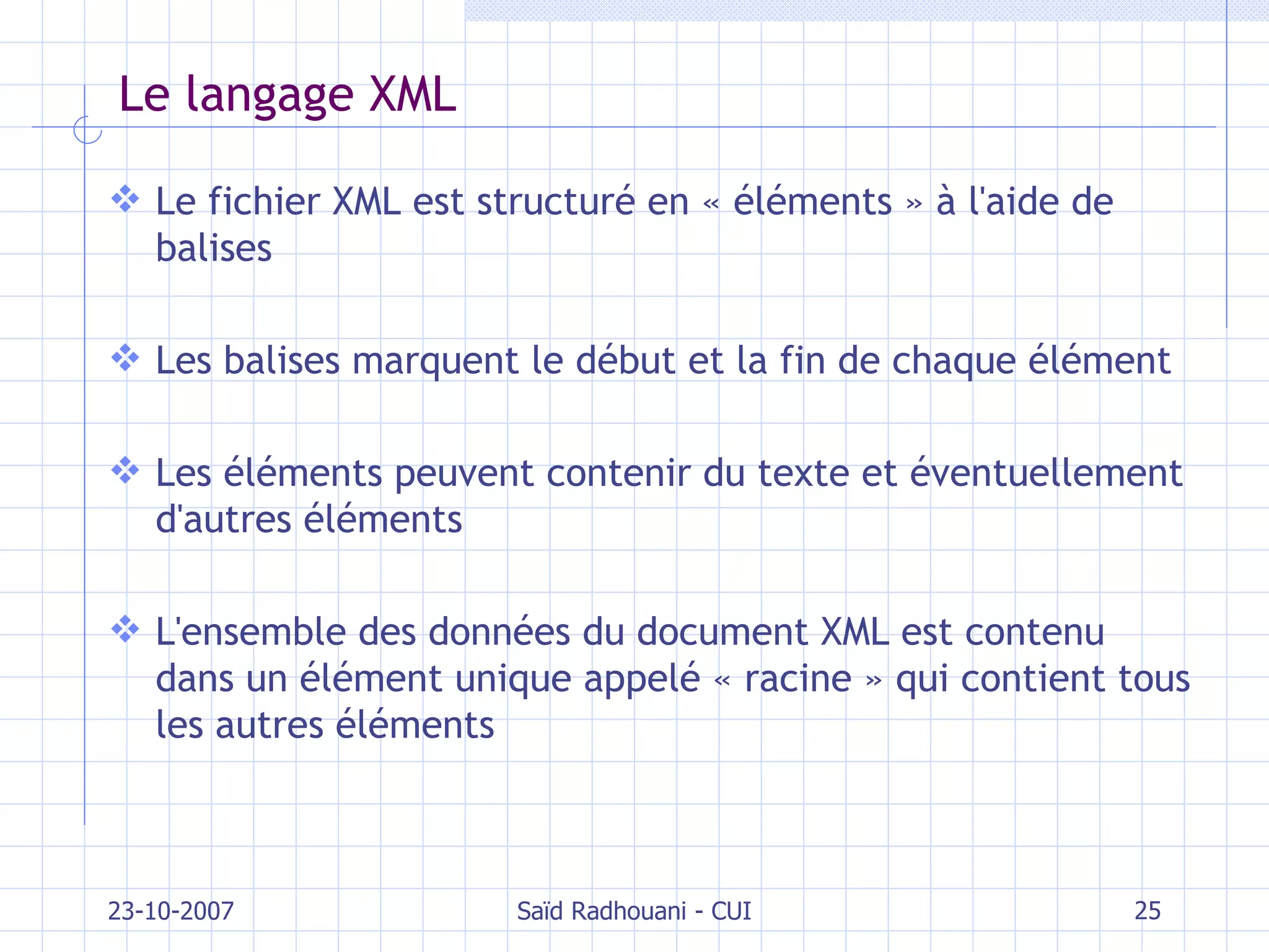 Le langage XML Le fichier XML est structuré en « éléments » à l'aide de balises Les balises marquent le début et la fin de chaque élément Les éléments peuvent contenir du texte et éventuellement d'autres éléments L'ensemble des données du document XML est contenu dans un élément unique appelé « racine » qui contient tous les autres éléments 23-10-2007 Saïd Radhouani - CUI 