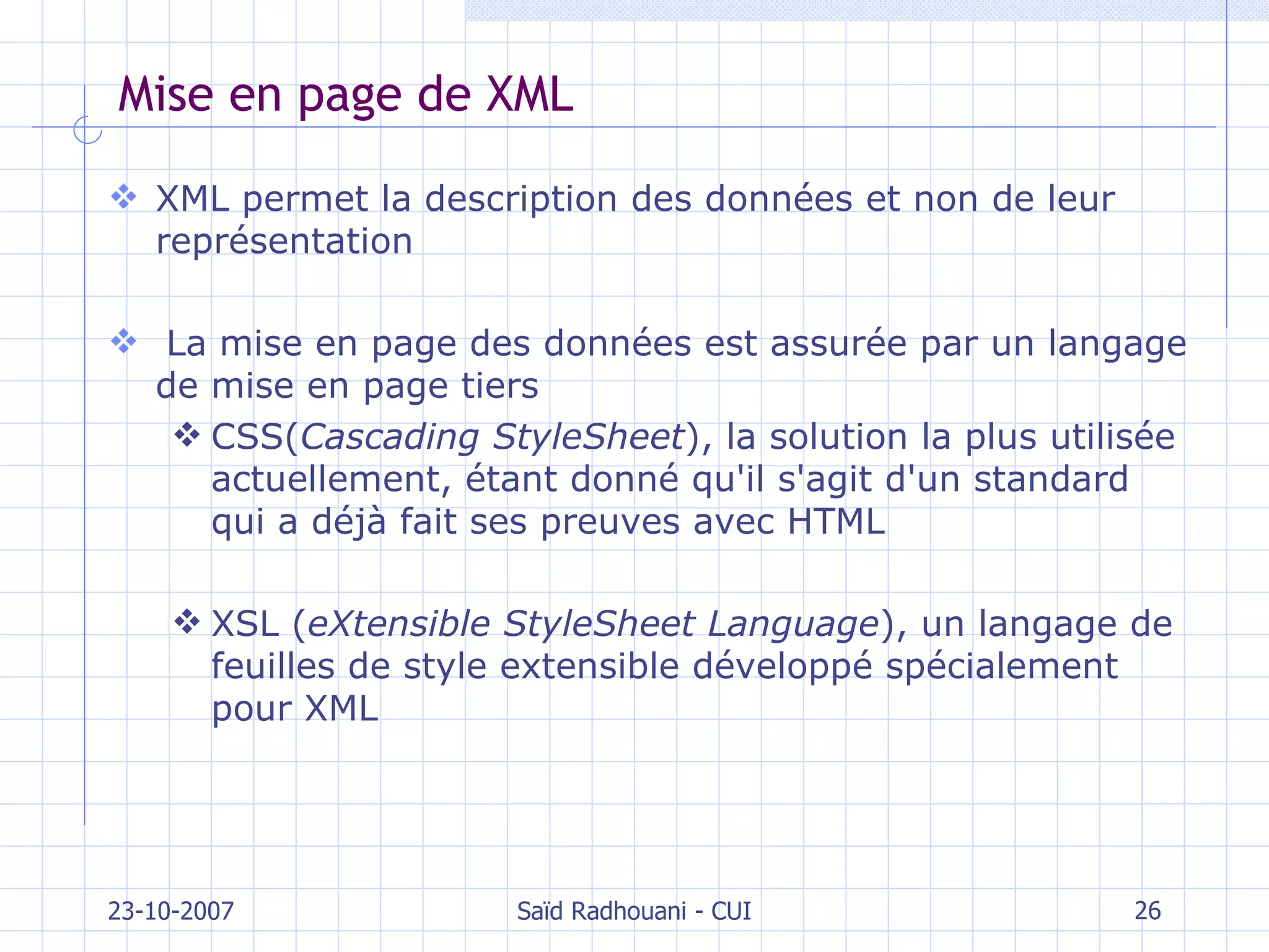 Mise en page de XML XML permet la description des données et non de leur représentation La mise en page des données est assurée par un langage de mise en page tiers CSS( Cascading StyleSheet ), la solution la plus utilisée actuellement, étant donné qu'il s'agit d'un standard qui a déjà fait ses preuves avec HTML XSL ( eXtensible StyleSheet Language ), un langage de feuilles de style extensible développé spécialement pour XML 23-10-2007 Saïd Radhouani - CUI 