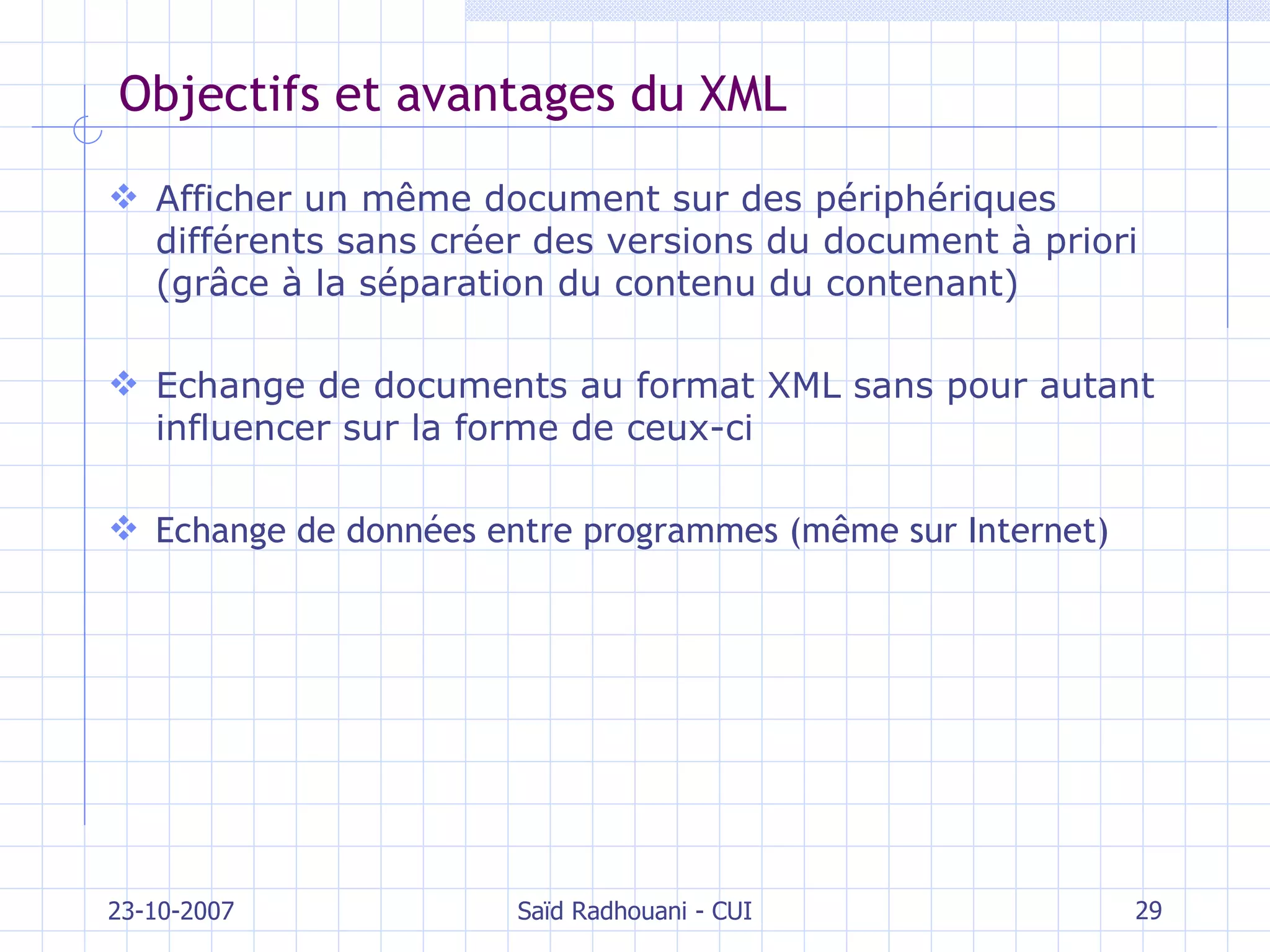 Objectifs et avantages du XML Afficher un même document sur des périphériques différents sans créer des versions du document à priori (grâce à la séparation du contenu du contenant) Echange de documents au format XML sans pour autant influencer sur la forme de ceux-ci Echange de données entre programmes (même sur Internet) 23-10-2007 Saïd Radhouani - CUI 