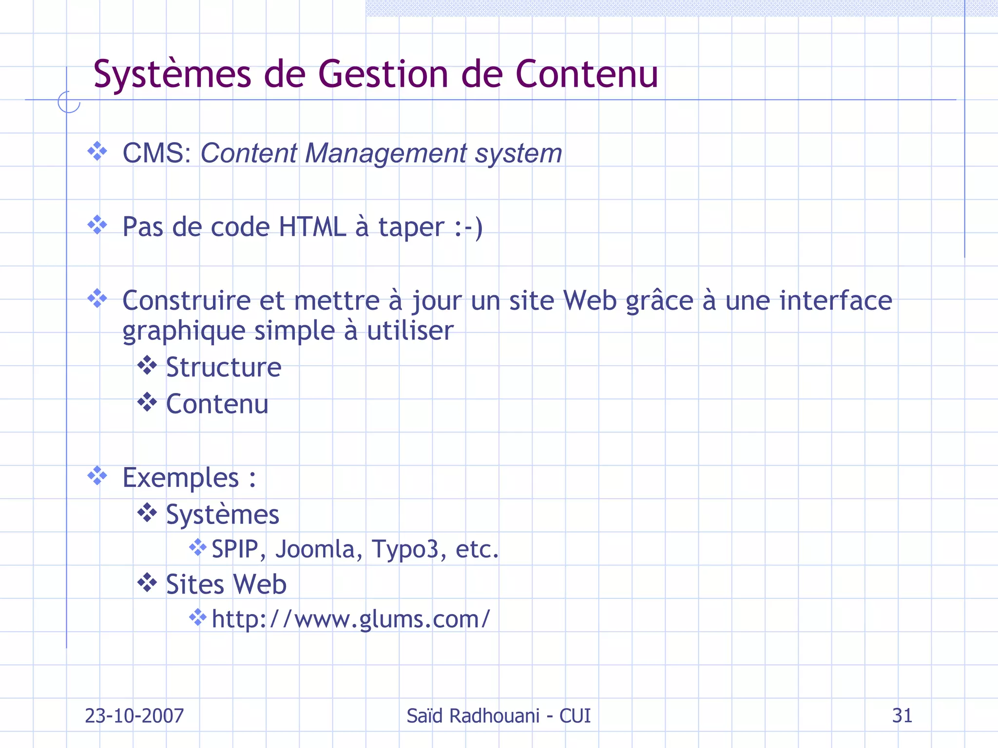 Systèmes de Gestion de Contenu CMS:  Content Management system Pas de code HTML à taper :-) Construire et mettre à jour un site Web gr âce à une interface graphique simple à utiliser Structure  Contenu Exemples : Systèmes SPIP, Joomla, Typo3, etc. Sites Web http://www.glums.com/ 23-10-2007 Saïd Radhouani - CUI 