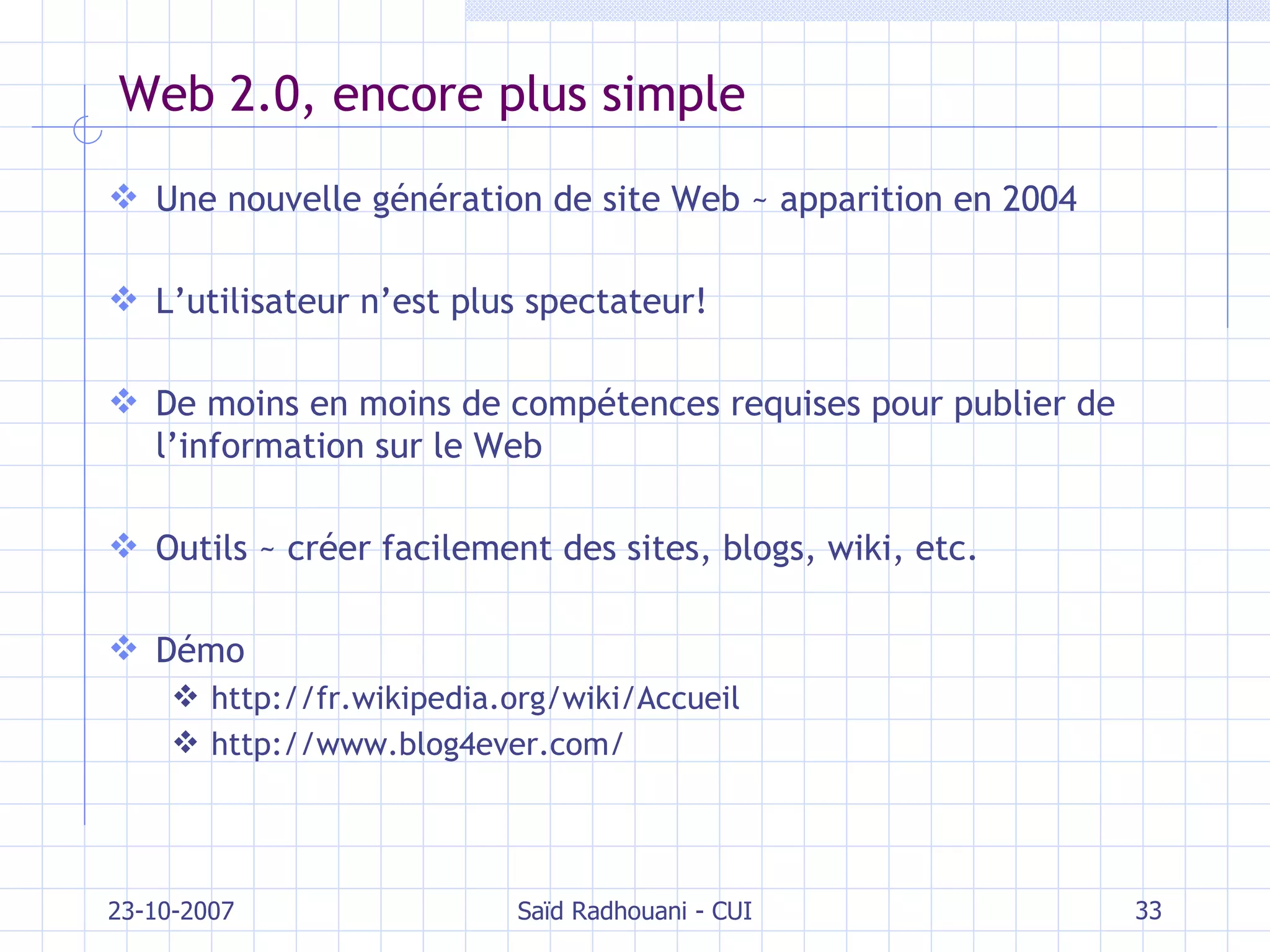 Web 2.0, encore plus simple Une nouvelle génération de site Web  ~ apparition en 2004 L’utilisateur n’est plus spectateur! De moins en moins de compétences requises pour publier de l’information sur le Web Outils  ~  créer facilement des sites, blogs, wiki, etc. Démo http://fr.wikipedia.org/wiki/Accueil http://www.blog4ever.com/ 23-10-2007 Saïd Radhouani - CUI 