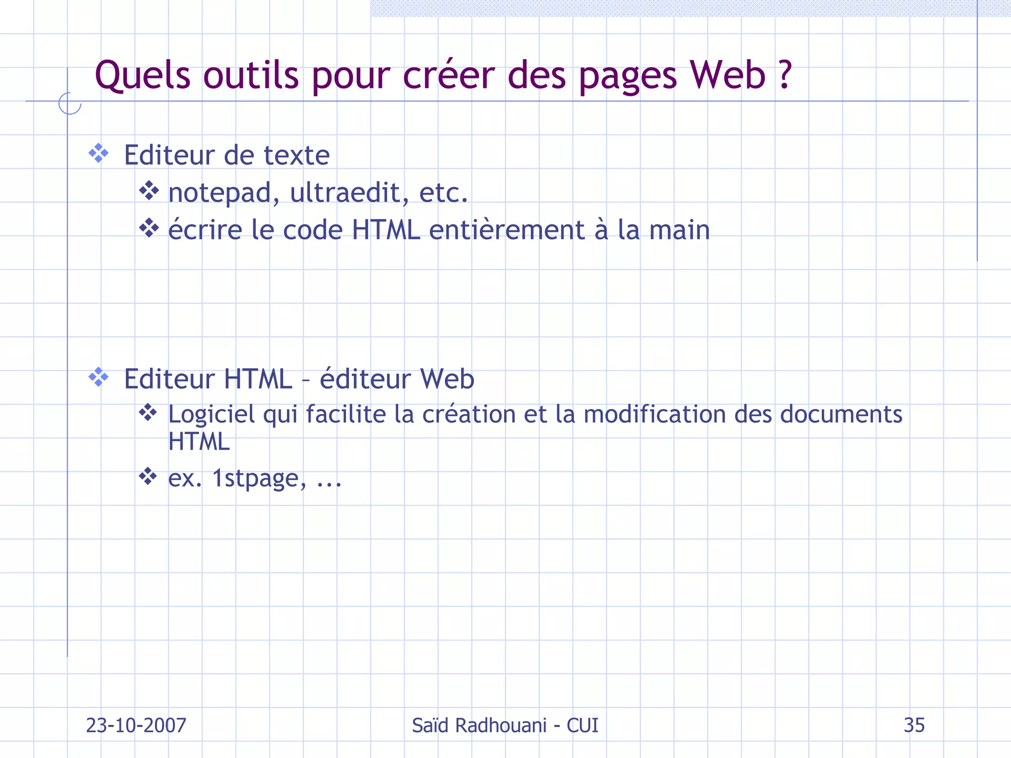 Quels outils pour créer des pages Web ? Editeur de texte notepad, ultraedit, etc. écrire le code HTML entièrement à la main Editeur HTML – éditeur Web Logiciel qui facilite la création et la modification des documents HTML ex. 1stpage, ... 23-10-2007 Saïd Radhouani - CUI 