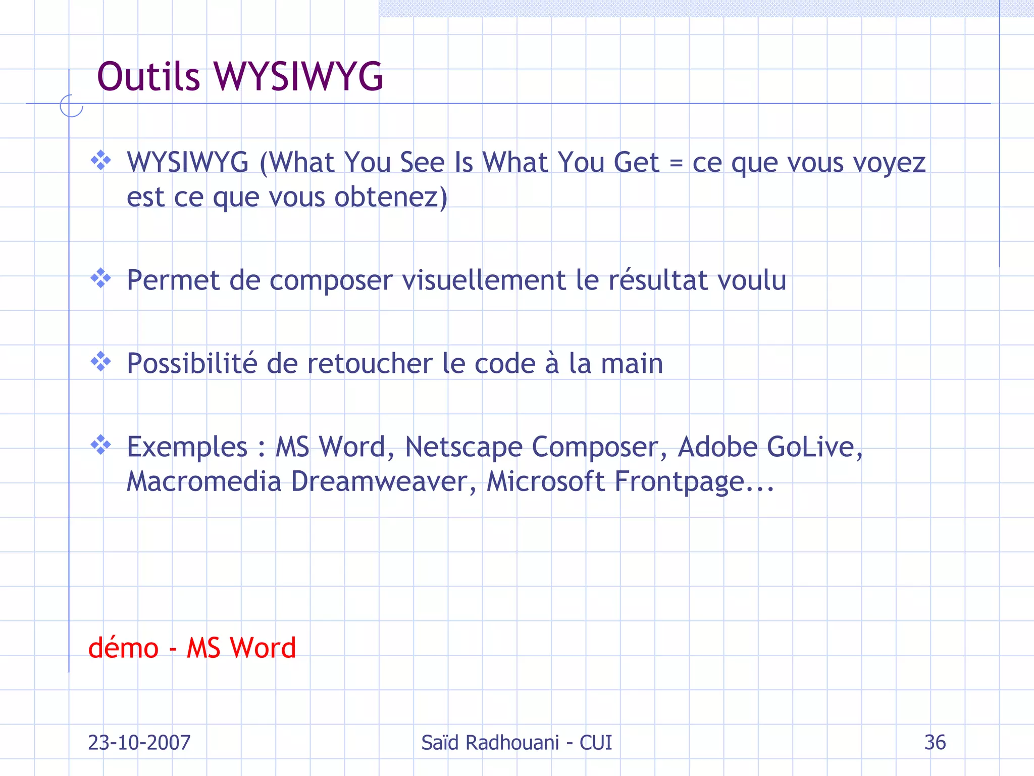 Outils WYSIWYG WYSIWYG (What You See Is What You Get =  ce que vous voyez est ce que vous obtenez ) Permet de composer visuellement le résultat voulu Possibilité de retoucher le code à la main Exemples : MS Word, Netscape Composer, Adobe GoLive, Macromedia Dreamweaver, Microsoft Frontpage... démo - MS Word 23-10-2007 Saïd Radhouani - CUI 