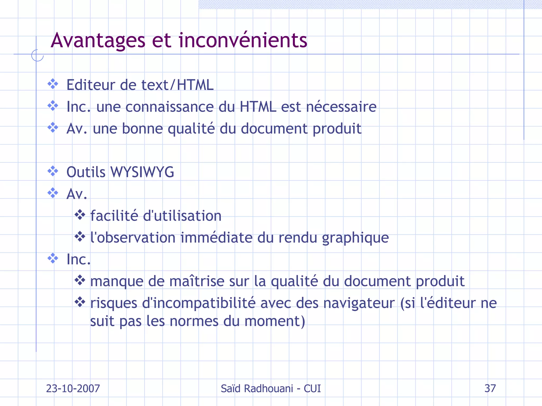 Avantages et inconvénients Editeur de text/HTML Inc. une connaissance du HTML est nécessaire Av. une bonne qualité du document produit Outils WYSIWYG Av.  facilité d'utilisation l'observation immédiate du rendu graphique Inc.  manque de maîtrise sur la qualité du document produit risques d'incompatibilité avec des navigateur (si l'éditeur ne suit pas les normes du moment) 23-10-2007 Saïd Radhouani - CUI 
