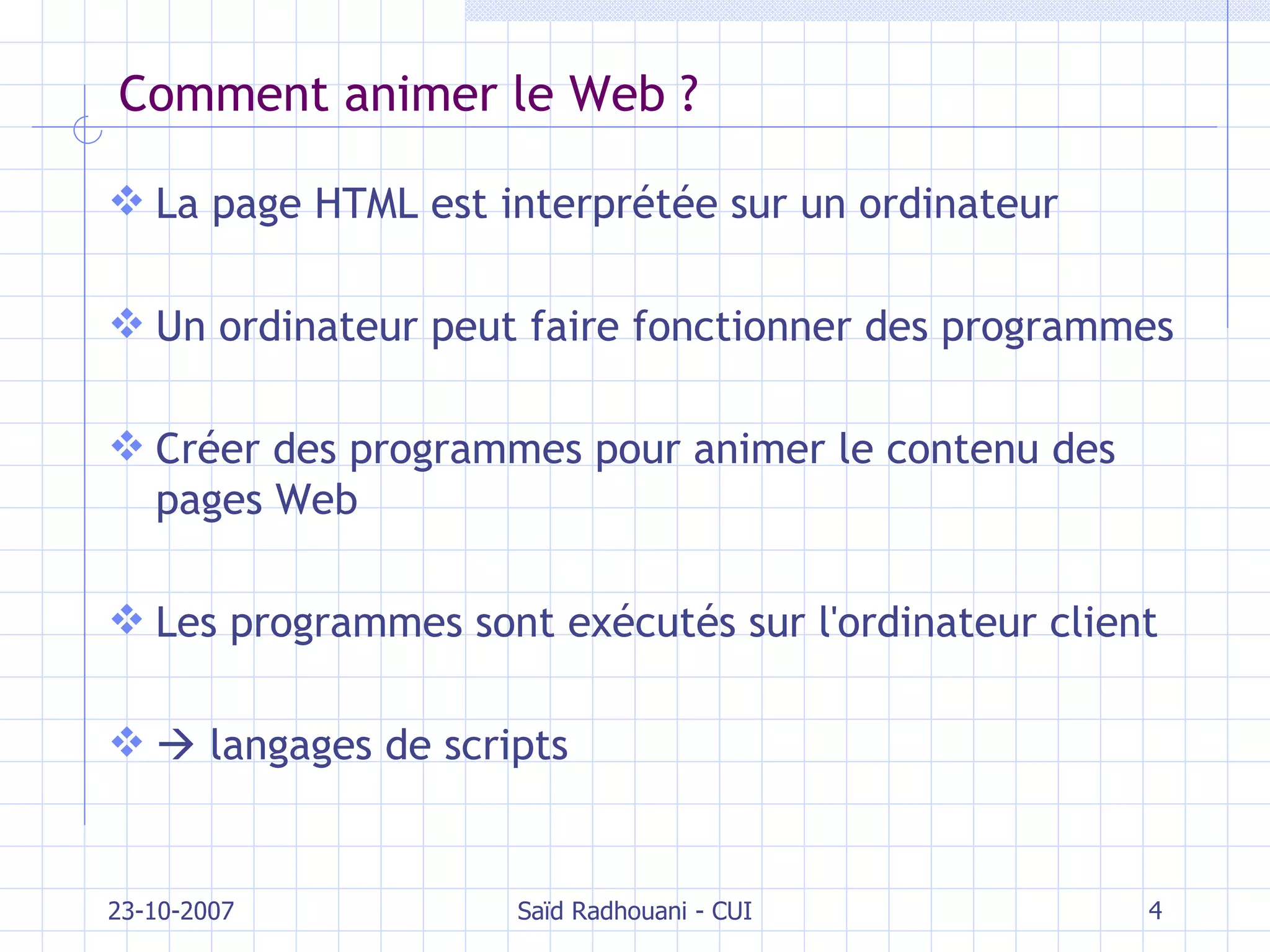 Comment animer le Web ? La page HTML est interprétée sur un ordinateur Un ordinateur peut faire fonctionner des programmes Créer des programmes pour animer le contenu des pages Web Les programmes sont exécutés sur l'ordinateur client    langages de scripts 23-10-2007 Saïd Radhouani - CUI 