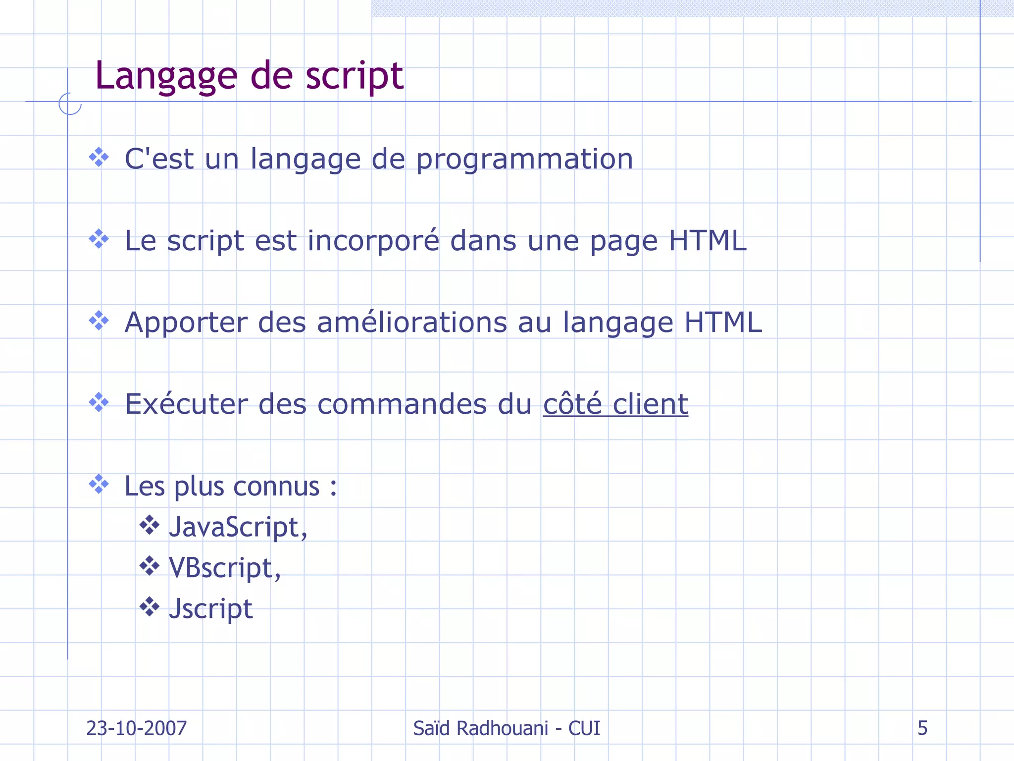 Langage de script C'est un langage de programmation Le script est incorporé dans une page HTML Apporter des améliorations au langage HTML Exécuter des commandes du  côté client Les plus connus :  JavaScript,  VBscript,  Jscript 23-10-2007 Saïd Radhouani - CUI 