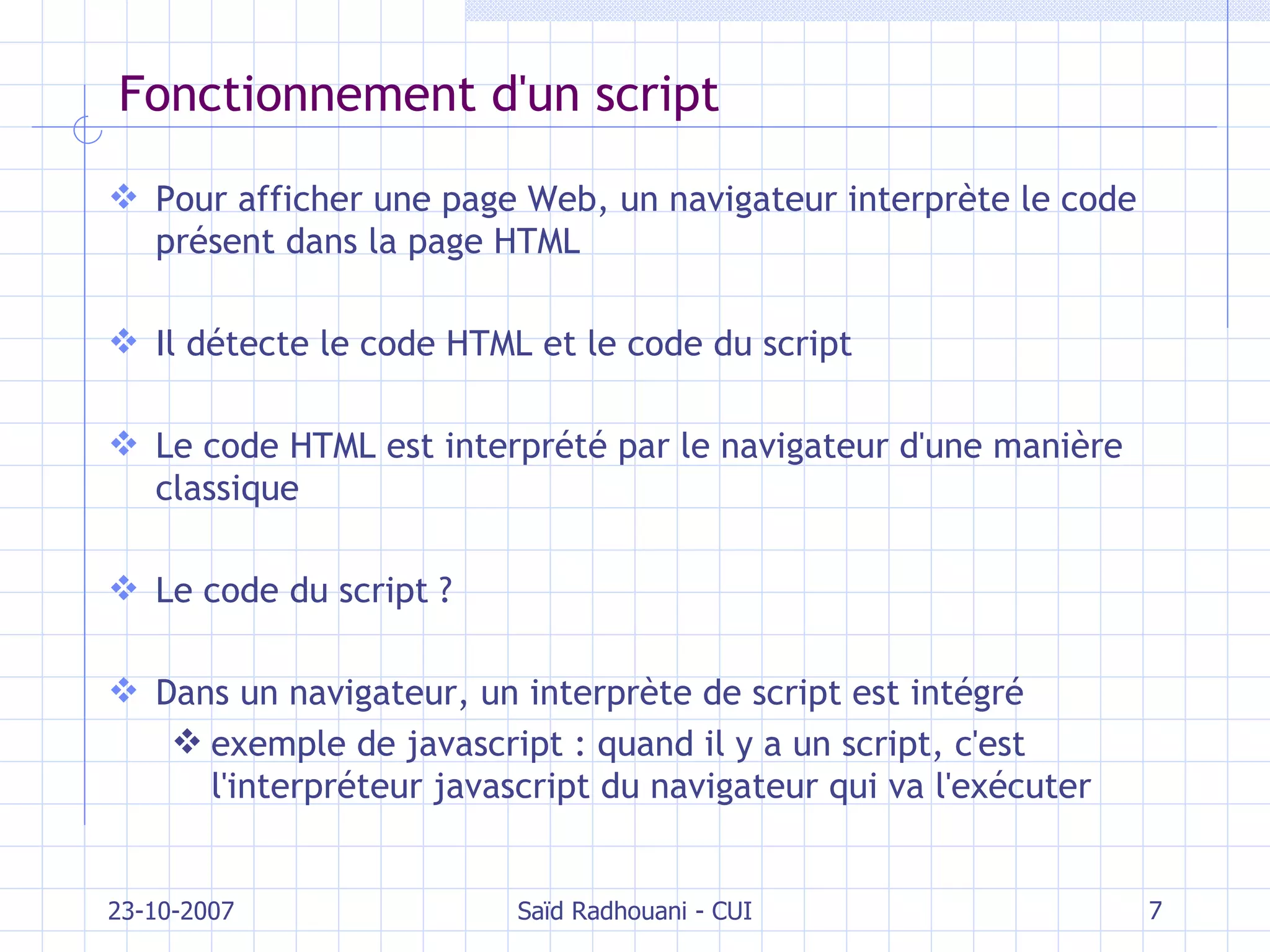 Fonctionnement d'un script Pour afficher une page Web, un navigateur interprète le code présent dans la page HTML Il détecte le code HTML et le code du script Le code HTML est interprété par le navigateur d'une manière classique Le code du script ? Dans un navigateur, un interprète de script est intégré exemple de javascript : quand il y a un script, c'est l'interpréteur javascript du navigateur qui va l'exécuter 23-10-2007 Saïd Radhouani - CUI 