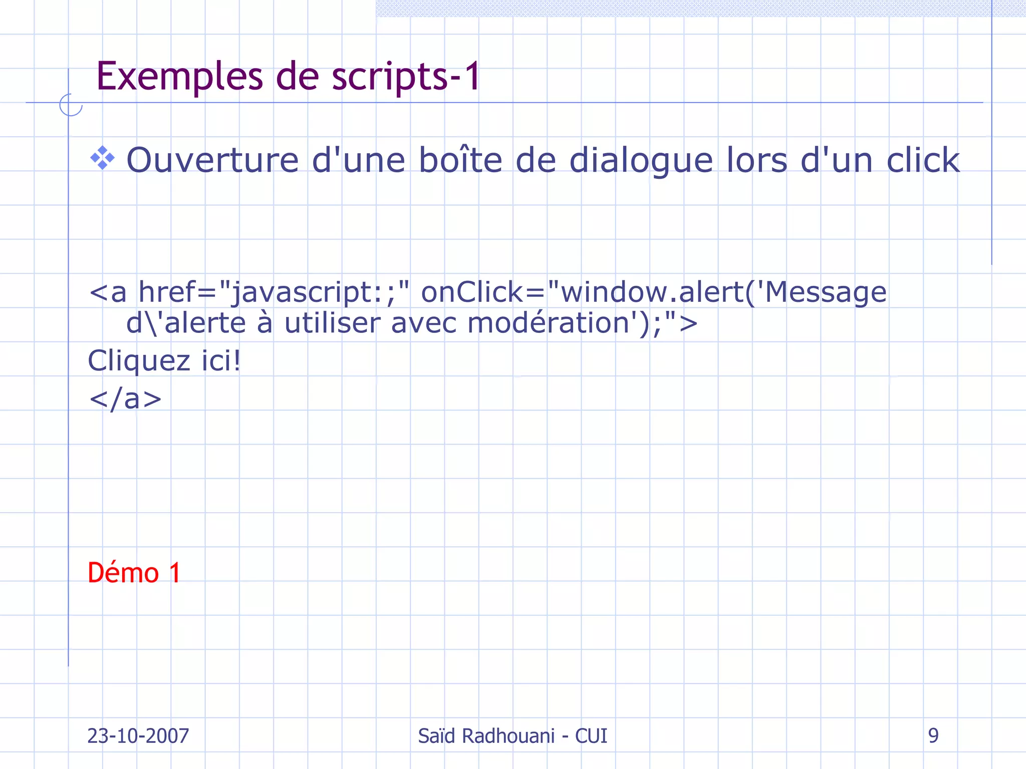 Exemples de scripts-1 Ouverture d'une boîte de dialogue lors d'un click <a href="javascript:;" onClick="window.alert('Message d\'alerte à utiliser avec modération');">  Cliquez ici! </a> Démo 1 23-10-2007 Saïd Radhouani - CUI 