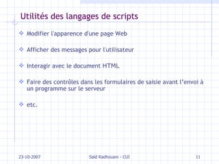 Utilités des langages de scripts Modifier l'apparence d'une page Web Afficher des messages pour l'utilisateur Interagir avec le document  HTML Faire des contrôles dans les formulaires de saisie  avant l’envoi à un programme sur le serveur etc. 23-10-2007 Saïd Radhouani - CUI 