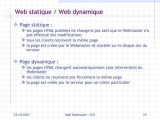 Web statique / Web dynamique Page statique :   les pages HTML publiées ne changent pas tant que le Webmaster n'a pas effectué des modifications tous les clients reçoivent la même page la page est créée par le Webmaster et stockée sur le disque dur du serveur Page dynamique : les pages HTML changent automatiquement sans intervention du Webmaster les clients ne reçoivent pas forcément la même page la page est créée par le serveur pour un client particulier 23-10-2007 Saïd Radhouani - CUI 