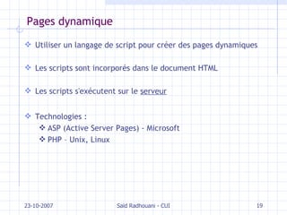Pages dynamique Utiliser un langage de script pour créer des pages dynamiques Les scripts sont incorporés dans le document HTML Les scripts s'exécutent sur le  serveur Technologies : ASP (Active Server Pages) - Microsoft PHP – Unix, Linux 23-10-2007 Saïd Radhouani - CUI 