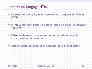 Limites du langage HTML Le résultat envoyé par un serveur est toujours un fichier HTML HTML a été créé pour un objectif précis : c'est un langage "pauvre" Offre seulement un nombre limité de balises pour la structuration de documents Impossibilité de séparer le contenu et la présentation 23-10-2007 Saïd Radhouani - CUI 