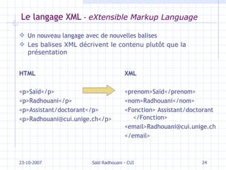 Le langage XML  -  eXtensible Markup Language Un nouveau langage avec de nouvelles balises Les balises XML décrivent le contenu plutôt que la présentation 23-10-2007 Saïd Radhouani - CUI HTML <p>Saïd</p> <p>Radhouani</p> <p>Assistant/doctorant</p> <p>Radhouani@cui.unige.ch</p> XML <prenom>Saïd</prenom> <nom>Radhouani</nom> <Fonction> Assistant/doctorant </Fonction> <email>Radhouani@cui.unige.ch </email> 