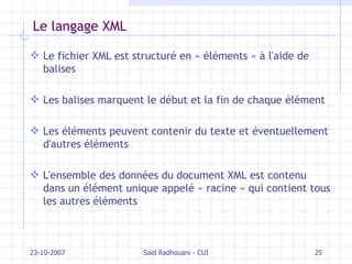 Le langage XML Le fichier XML est structuré en « éléments » à l'aide de balises Les balises marquent le début et la fin de chaque élément Les éléments peuvent contenir du texte et éventuellement d'autres éléments L'ensemble des données du document XML est contenu dans un élément unique appelé « racine » qui contient tous les autres éléments 23-10-2007 Saïd Radhouani - CUI 