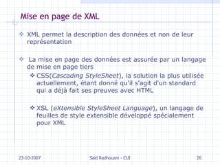 Mise en page de XML XML permet la description des données et non de leur représentation La mise en page des données est assurée par un langage de mise en page tiers CSS( Cascading StyleSheet ), la solution la plus utilisée actuellement, étant donné qu'il s'agit d'un standard qui a déjà fait ses preuves avec HTML XSL ( eXtensible StyleSheet Language ), un langage de feuilles de style extensible développé spécialement pour XML 23-10-2007 Saïd Radhouani - CUI 