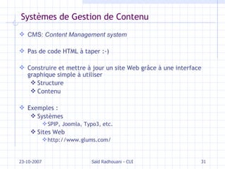 Systèmes de Gestion de Contenu CMS:  Content Management system Pas de code HTML à taper :-) Construire et mettre à jour un site Web gr âce à une interface graphique simple à utiliser Structure  Contenu Exemples : Systèmes SPIP, Joomla, Typo3, etc. Sites Web http://www.glums.com/ 23-10-2007 Saïd Radhouani - CUI 