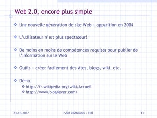 Web 2.0, encore plus simple Une nouvelle génération de site Web  ~ apparition en 2004 L’utilisateur n’est plus spectateur! De moins en moins de compétences requises pour publier de l’information sur le Web Outils  ~  créer facilement des sites, blogs, wiki, etc. Démo http://fr.wikipedia.org/wiki/Accueil http://www.blog4ever.com/ 23-10-2007 Saïd Radhouani - CUI 