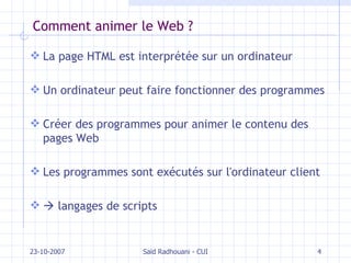 Comment animer le Web ? La page HTML est interprétée sur un ordinateur Un ordinateur peut faire fonctionner des programmes Créer des programmes pour animer le contenu des pages Web Les programmes sont exécutés sur l'ordinateur client    langages de scripts 23-10-2007 Saïd Radhouani - CUI 