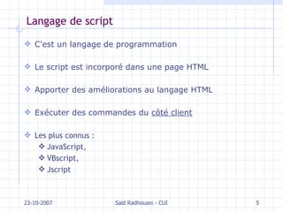 Langage de script C'est un langage de programmation Le script est incorporé dans une page HTML Apporter des améliorations au langage HTML Exécuter des commandes du  côté client Les plus connus :  JavaScript,  VBscript,  Jscript 23-10-2007 Saïd Radhouani - CUI 