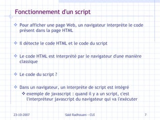 Fonctionnement d'un script Pour afficher une page Web, un navigateur interprète le code présent dans la page HTML Il détecte le code HTML et le code du script Le code HTML est interprété par le navigateur d'une manière classique Le code du script ? Dans un navigateur, un interprète de script est intégré exemple de javascript : quand il y a un script, c'est l'interpréteur javascript du navigateur qui va l'exécuter 23-10-2007 Saïd Radhouani - CUI 