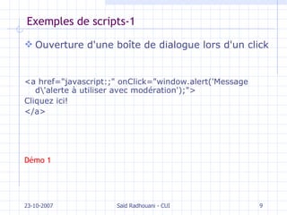 Exemples de scripts-1 Ouverture d'une boîte de dialogue lors d'un click <a href="javascript:;" onClick="window.alert('Message d\'alerte à utiliser avec modération');">  Cliquez ici! </a> Démo 1 23-10-2007 Saïd Radhouani - CUI 
