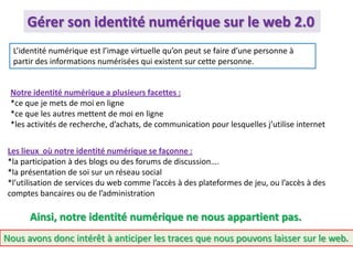 L’identité numérique est l’image virtuelle qu’on peut se faire d’une personne à
partir des informations numérisées qui existent sur cette personne.
Ainsi, notre identité numérique ne nous appartient pas.
Notre identité numérique a plusieurs facettes :
*ce que je mets de moi en ligne
*ce que les autres mettent de moi en ligne
*les activités de recherche, d’achats, de communication pour lesquelles j’utilise internet
Les lieux où notre identité numérique se façonne :
*la participation à des blogs ou des forums de discussion….
*la présentation de soi sur un réseau social
*l’utilisation de services du web comme l’accès à des plateformes de jeu, ou l’accès à des
comptes bancaires ou de l’administration
Gérer son identité numérique sur le web 2.0
Nous avons donc intérêt à anticiper les traces que nous pouvons laisser sur le web.
 