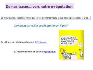 De nos traces… vers notre e-réputation
La e-réputation, c’est l’ensemble des traces que l’internaute laisse de son passage sur le web.
Comment surveiller sa réputation en ligne?
En utilisant un média social comme 1,2,3 people
ou tout simplement en sa faisant googleliser
 