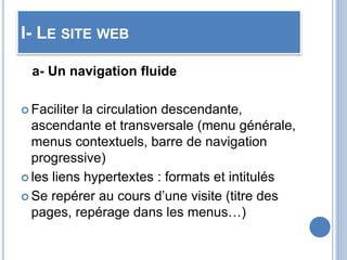 I- LE SITE WEB
a- Un navigation fluide
 Faciliter la circulation descendante,
ascendante et transversale (menu générale,
menus contextuels, barre de navigation
progressive)
 les liens hypertextes : formats et intitulés
 Se repérer au cours d’une visite (titre des
pages, repérage dans les menus…)
 