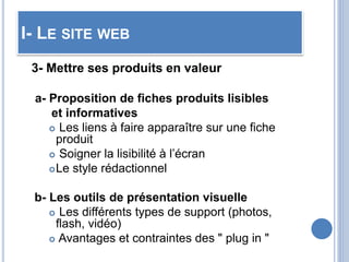 I- LE SITE WEB
3- Mettre ses produits en valeur
a- Proposition de fiches produits lisibles
et informatives
 Les liens à faire apparaître sur une fiche
produit
 Soigner la lisibilité à l’écran
Le style rédactionnel
b- Les outils de présentation visuelle
 Les différents types de support (photos,
flash, vidéo)
 Avantages et contraintes des " plug in "
 
