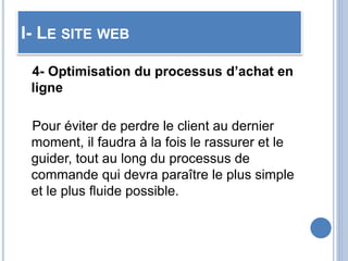 I- LE SITE WEB
4- Optimisation du processus d’achat en
ligne
Pour éviter de perdre le client au dernier
moment, il faudra à la fois le rassurer et le
guider, tout au long du processus de
commande qui devra paraître le plus simple
et le plus fluide possible.
 