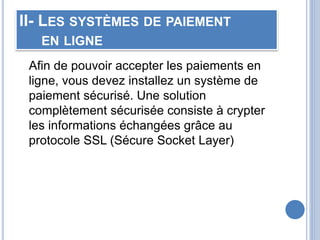 II- LES SYSTÈMES DE PAIEMENT
EN LIGNE
Afin de pouvoir accepter les paiements en
ligne, vous devez installez un système de
paiement sécurisé. Une solution
complètement sécurisée consiste à crypter
les informations échangées grâce au
protocole SSL (Sécure Socket Layer)
 