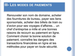 III- LES MODES DE PAIEMENTS
Renouveler son nom de domaine, acheter
des fournitures de bureau, payer ses liens
sponsorisés, acheter des billets de train ou
d’avion pour ses voyages d’affaires… un
chef d’entreprise a mille et une bonnes
raisons de recourir au paiement en ligne.
Comment choisir la bonne solution de
paiement, connaître les dangers des
transactions financières en ligne et les
méthodes pour payer en toute sécurité.
 