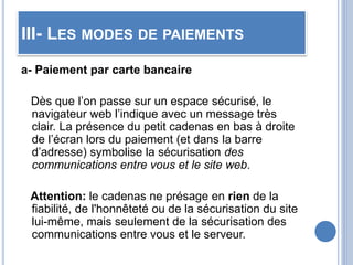 III- LES MODES DE PAIEMENTS
a- Paiement par carte bancaire
Dès que l’on passe sur un espace sécurisé, le
navigateur web l’indique avec un message très
clair. La présence du petit cadenas en bas à droite
de l’écran lors du paiement (et dans la barre
d’adresse) symbolise la sécurisation des
communications entre vous et le site web.
Attention: le cadenas ne présage en rien de la
fiabilité, de l'honnêteté ou de la sécurisation du site
lui-même, mais seulement de la sécurisation des
communications entre vous et le serveur.
 
