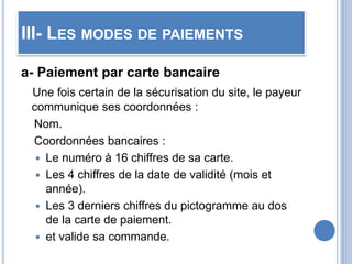 III- LES MODES DE PAIEMENTS
a- Paiement par carte bancaire
Une fois certain de la sécurisation du site, le payeur
communique ses coordonnées :
Nom.
Coordonnées bancaires :
 Le numéro à 16 chiffres de sa carte.
 Les 4 chiffres de la date de validité (mois et
année).
 Les 3 derniers chiffres du pictogramme au dos
de la carte de paiement.
 et valide sa commande.
 
