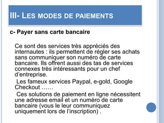 III- LES MODES DE PAIEMENTS
c- Payer sans carte bancaire
Ce sont des services très appréciés des
internautes : ils permettent de régler ses achats
sans communiquer son numéro de carte
bancaire. Ils offrent aussi des tas de services
connexes très intéressants pour un chef
d’entreprise.
Les fameux services Paypal, e-gold, Google
Checkout ……
Ces solutions de paiement en ligne nécessitent
une adresse email et un numéro de carte
bancaire (vous le leur communiquez
uniquement lors de l’inscription) .
 