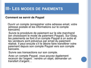 III- LES MODES DE PAIEMENTS
Comment se servir de Paypal
Ouvrir un compte (enregistrer votre adresse email, votre
adresse postale et les informations sur le compte
bancaire)
Suivre la procédure de paiement sur le site marchand
(en choisissant le mode de paiement Paypal). Sur Ebay,
les paiements se font d’un compte Paypal à un autre et
les vendeurs sont prévenus par email du paiement
réalisé. Il peut ensuite s’il le désire faire transférer votre
paiement depuis son compte Paypal vers son compte
bancaire.
Suivre ses transactions sur son compte.
Avec un compte Paypal, vous pouvez également
recevoir de l’argent : vendre un objet, demander un
transfert d’argent…
 