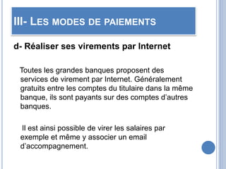 III- LES MODES DE PAIEMENTS
d- Réaliser ses virements par Internet
Toutes les grandes banques proposent des
services de virement par Internet. Généralement
gratuits entre les comptes du titulaire dans la même
banque, ils sont payants sur des comptes d’autres
banques.
Il est ainsi possible de virer les salaires par
exemple et même y associer un email
d’accompagnement.
 