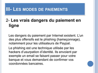 III- LES MODES DE PAIEMENTS
2- Les vrais dangers du paiement en
ligne
Les dangers du paiement par Internet existent. L’un
des plus offensifs est le phishing (hameçonnage),
notamment pour les utilisateurs de Paypal.
Le phishing est une technique utilisée par les
hackers d’usurpation d’identité. Ils envoient par
exemple un email se faisant passer pour votre
banque et vous demandant de confirmer vos
coordonnées bancaires.
 