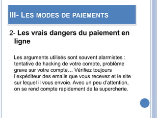 III- LES MODES DE PAIEMENTS
2- Les vrais dangers du paiement en
ligne
Les arguments utilisés sont souvent alarmistes :
tentative de hacking de votre compte, problème
grave sur votre compte… Vérifiez toujours
l’expéditeur des emails que vous recevez et le site
sur lequel il vous envoie. Avec un peu d’attention,
on se rend compte rapidement de la supercherie.
 