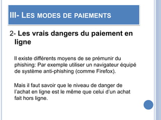 III- LES MODES DE PAIEMENTS
2- Les vrais dangers du paiement en
ligne
Il existe différents moyens de se prémunir du
phishing: Par exemple utiliser un navigateur équipé
de système anti-phishing (comme Firefox).
Mais il faut savoir que le niveau de danger de
l’achat en ligne est le même que celui d’un achat
fait hors ligne.
 