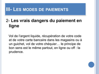 III- LES MODES DE PAIEMENTS
2- Les vrais dangers du paiement en
ligne
Vol de l’argent liquide, récupération de votre code
et de votre carte bancaire dans les magasins ou à
un guichet, vol de votre chéquier… le principe de
bon sens est le même partout, en ligne ou off : la
prudence.
 