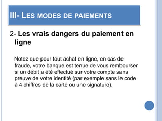 III- LES MODES DE PAIEMENTS
2- Les vrais dangers du paiement en
ligne
Notez que pour tout achat en ligne, en cas de
fraude, votre banque est tenue de vous rembourser
si un débit a été effectué sur votre compte sans
preuve de votre identité (par exemple sans le code
à 4 chiffres de la carte ou une signature).
 