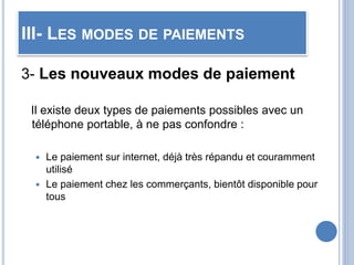 III- LES MODES DE PAIEMENTS
3- Les nouveaux modes de paiement
Il existe deux types de paiements possibles avec un
téléphone portable, à ne pas confondre :
 Le paiement sur internet, déjà très répandu et couramment
utilisé
 Le paiement chez les commerçants, bientôt disponible pour
tous
 