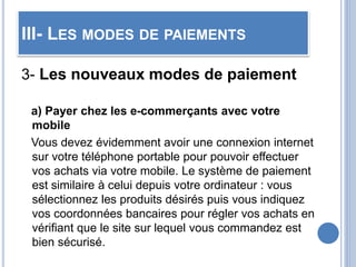 III- LES MODES DE PAIEMENTS
3- Les nouveaux modes de paiement
a) Payer chez les e-commerçants avec votre
mobile
Vous devez évidemment avoir une connexion internet
sur votre téléphone portable pour pouvoir effectuer
vos achats via votre mobile. Le système de paiement
est similaire à celui depuis votre ordinateur : vous
sélectionnez les produits désirés puis vous indiquez
vos coordonnées bancaires pour régler vos achats en
vérifiant que le site sur lequel vous commandez est
bien sécurisé.
 