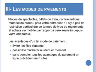III- LES MODES DE PAIEMENTS
Places de spectacles, billets de train, contraventions,
matériel de bureau pour votre entreprise : il n'y a pas de
restriction particulière en termes de type de règlements
et achats via mobile par rapport à ceux réalisés depuis
votre ordinateur.
Les avantages d'un tel mode de paiement :
 éviter les files d'attente
 possibilité d'acheter au dernier moment
 sans compter tous les avantages du paiement en
ligne précédemment cités
 