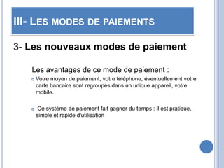 III- LES MODES DE PAIEMENTS
3- Les nouveaux modes de paiement
Les avantages de ce mode de paiement :
 Votre moyen de paiement, votre téléphone, éventuellement votre
carte bancaire sont regroupés dans un unique appareil, votre
mobile.
 Ce système de paiement fait gagner du temps : il est pratique,
simple et rapide d'utilisation
 