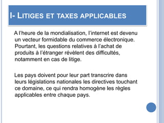 I- LITIGES ET TAXES APPLICABLES
A l’heure de la mondialisation, l’internet est devenu
un vecteur formidable du commerce électronique.
Pourtant, les questions relatives à l’achat de
produits à l’étranger révèlent des difficultés,
notamment en cas de litige.
Les pays doivent pour leur part transcrire dans
leurs législations nationales les directives touchant
ce domaine, ce qui rendra homogène les règles
applicables entre chaque pays.
 