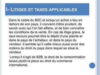 I- LITIGES ET TAXES APPLICABLES
Dans le cadre du B2C et lorsqu’un achat a lieu en
dehors de son pays, il convient d’être prudent, de
savoir avec qui l’on fait affaire, et de bien connaître
les conditions de la vente. En cas de litige grave, le
seul recours pourrait être le dépôt d’une plainte et
dans le pays de l’acheteur, et dans le pays du
vendeur. Il semble qu’il vaille mieux aussi avoir des
notions du droit du pays dans lequel se situe le
vendeur.
Lorsqu’il s’agit de B2B, le droit de la consommation
laisse plutôt la place au droit du commerce
international.
 