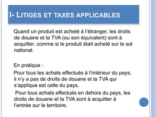 I- LITIGES ET TAXES APPLICABLES
Quand un produit est acheté à l’étranger, les droits
de douane et la TVA (ou son équivalent) sont à
acquitter, comme si le produit était acheté sur le sol
national.
En pratique :
Pour tous les achats effectués à l’intérieur du pays,
il n’y a pas de droits de douane et la TVA qui
s’applique est celle du pays.
Pour tous achats effectués en dehors du pays, les
droits de douane et la TVA sont à acquitter à
l’entrée sur le territoire.
 